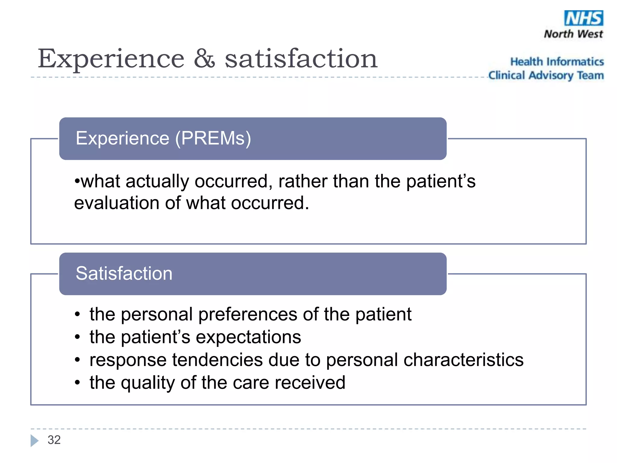 Experience & satisfaction

     Experience (PREMs)

     •what actually occurred, rather than the patient‘s
     evaluation of what occurred.


     Satisfaction

     •   the personal preferences of the patient
     •   the patient‘s expectations
     •   response tendencies due to personal characteristics
     •   the quality of the care received

32
 