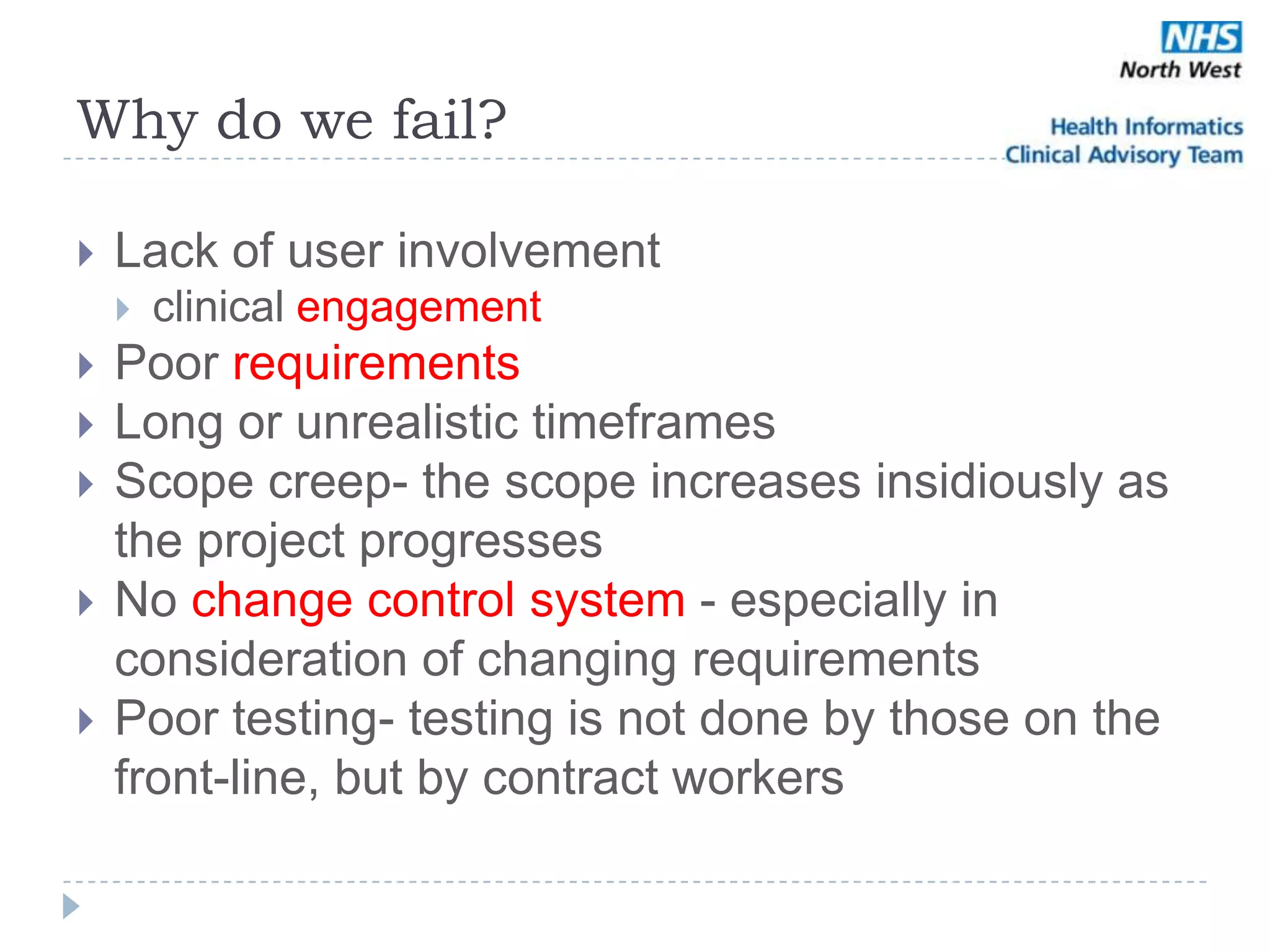 Why do we fail?

   Lack of user involvement
       clinical engagement
   Poor requirements
   Long or unrealistic timeframes
   Scope creep- the scope increases insidiously as
    the project progresses
   No change control system - especially in
    consideration of changing requirements
   Poor testing- testing is not done by those on the
    front-line, but by contract workers
 