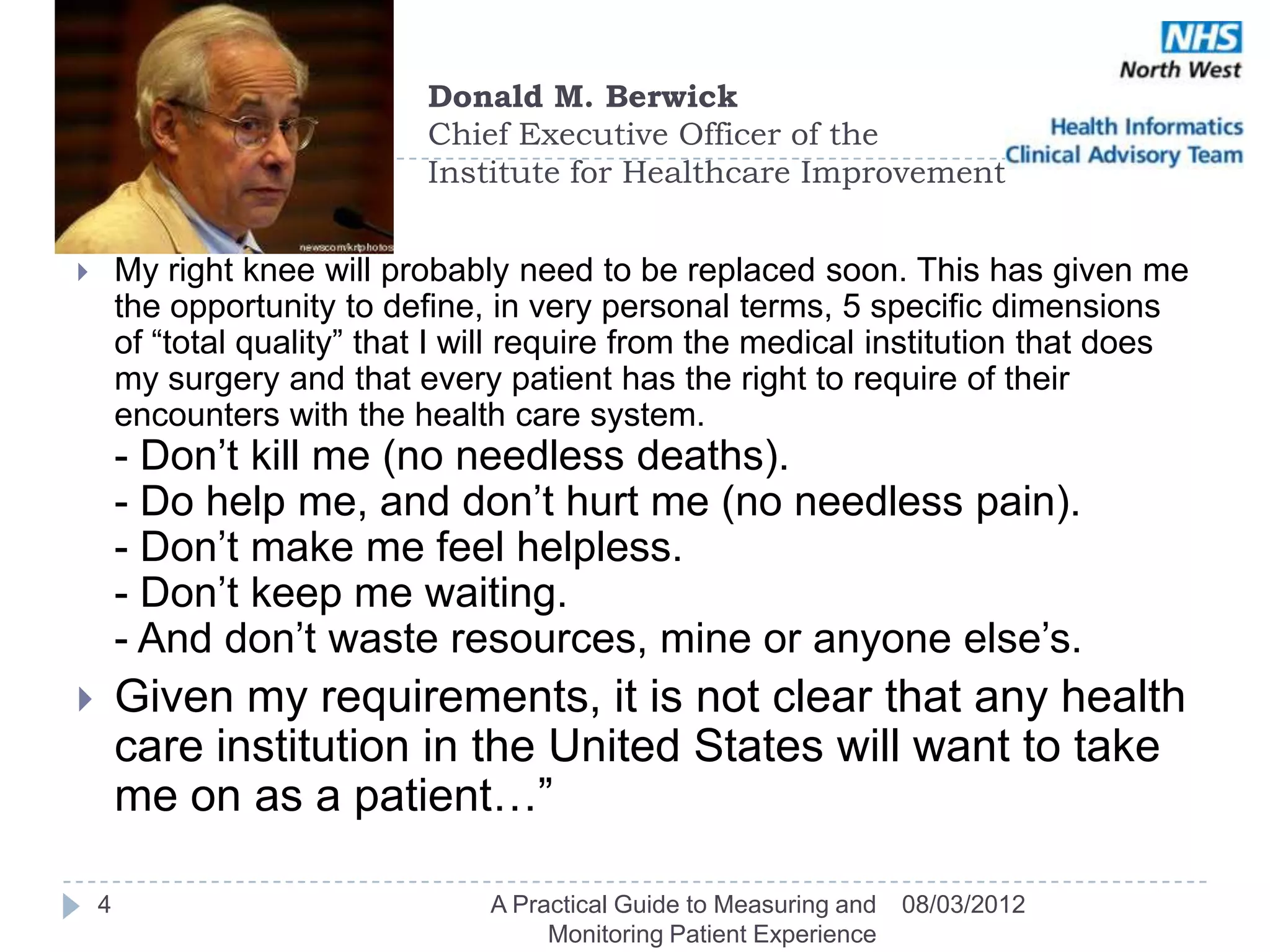Donald M. Berwick
                              Chief Executive Officer of the
                              Institute for Healthcare Improvement


       My right knee will probably need to be replaced soon. This has given me
        the opportunity to define, in very personal terms, 5 specific dimensions
        of ―total quality‖ that I will require from the medical institution that does
        my surgery and that every patient has the right to require of their
        encounters with the health care system.
        - Don‘t kill me (no needless deaths).
        - Do help me, and don‘t hurt me (no needless pain).
        - Don‘t make me feel helpless.
        - Don‘t keep me waiting.
        - And don‘t waste resources, mine or anyone else‘s.
       Given my requirements, it is not clear that any health
        care institution in the United States will want to take
        me on as a patient…‖

    4                             A Practical Guide to Measuring and   08/03/2012
                                       Monitoring Patient Experience
 
