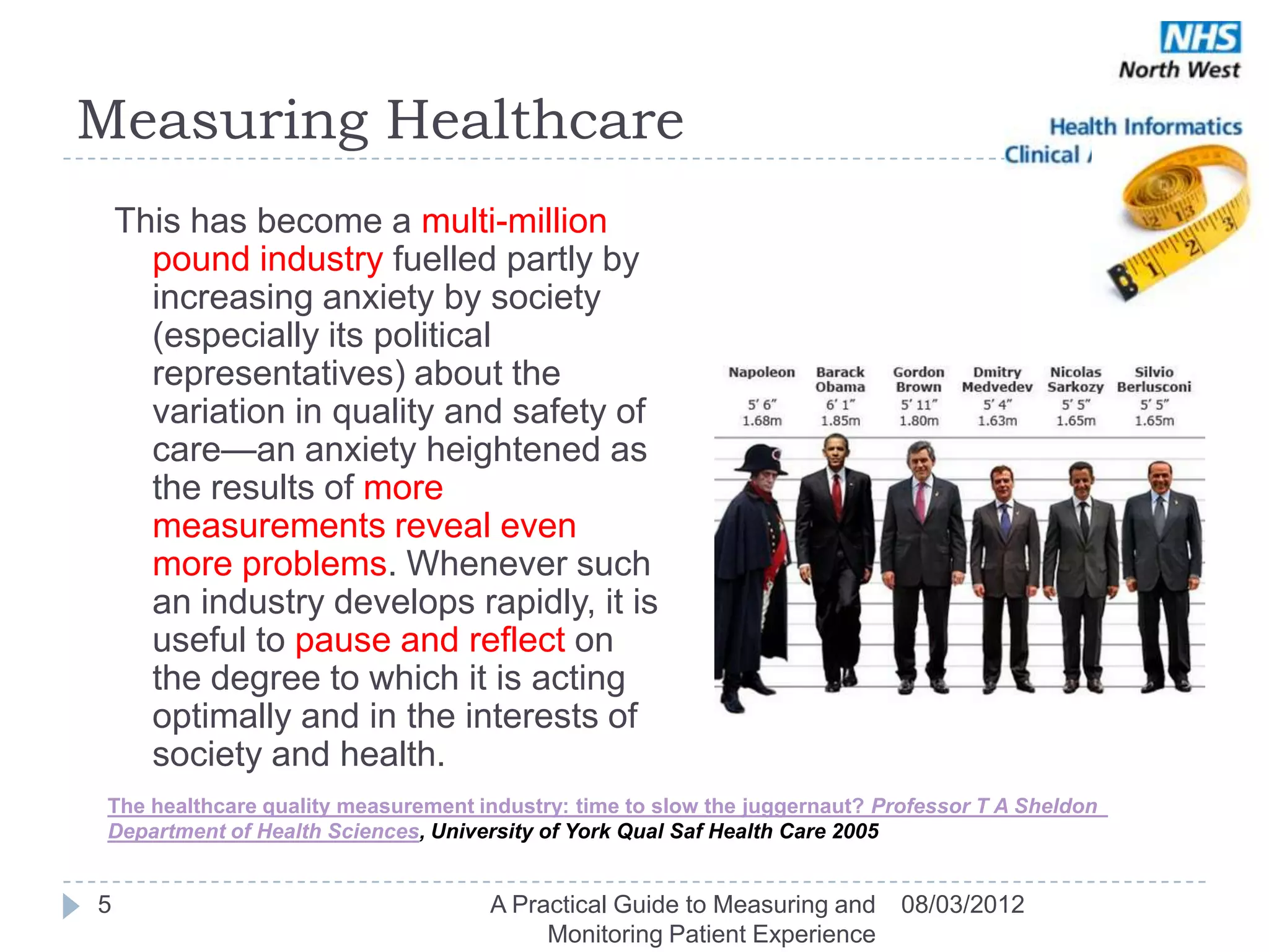Measuring Healthcare
    This has become a multi-million
      pound industry fuelled partly by
      increasing anxiety by society
      (especially its political
      representatives) about the
      variation in quality and safety of
      care—an anxiety heightened as
      the results of more
      measurements reveal even
      more problems. Whenever such
      an industry develops rapidly, it is
      useful to pause and reflect on
      the degree to which it is acting
      optimally and in the interests of
      society and health.
 The healthcare quality measurement industry: time to slow the juggernaut? Professor T A Sheldon 
 Department of Health Sciences, University of York Qual Saf Health Care 2005


5                                    A Practical Guide to Measuring and      08/03/2012
                                          Monitoring Patient Experience
 