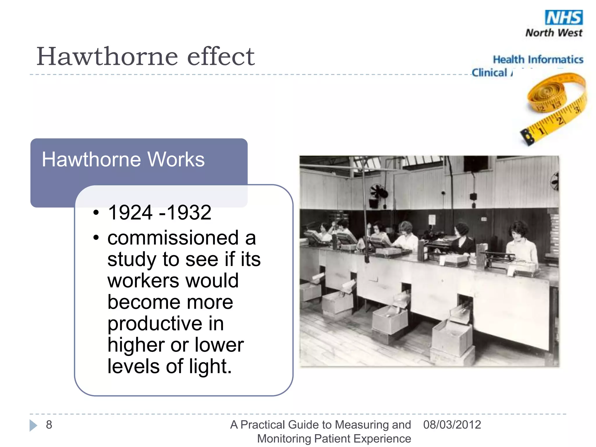 Hawthorne effect


Hawthorne Works

    • 1924 -1932
    • commissioned a
      study to see if its
      workers would
      become more
      productive in
      higher or lower
      levels of light.

8                    A Practical Guide to Measuring and   08/03/2012
                          Monitoring Patient Experience
 
