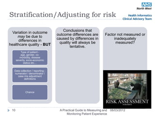 Stratification/Adjusting for risk

                                       Conclusions that
  Variation in outcome
                                   outcome differences are          Factor not measured or
     may be due to
                                   caused by differences in              inadequately
     differences in
                                    quality will always be                measured?
healthcare quality - BUT
                                          tentative.
          Type of patient -
          age, gender, co-
         morbidity, disease
      severity, socio-economic
             status etc…


   Data collection / reporting -
   numerator / denominator /
     case mix adjustment
           definitions




              Chance




 10                                 A Practical Guide to Measuring and   08/03/2012
                                         Monitoring Patient Experience
 