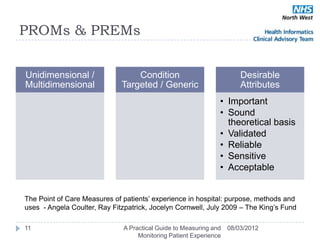 PROMs & PREMs


Unidimensional /                  Condition                            Desirable
Multidimensional              Targeted / Generic                       Attributes
                                                               • Important
                                                               • Sound
                                                                 theoretical basis
                                                               • Validated
                                                               • Reliable
                                                               • Sensitive
                                                               • Acceptable


The Point of Care Measures of patients‘ experience in hospital: purpose, methods and
uses - Angela Coulter, Ray Fitzpatrick, Jocelyn Cornwell, July 2009 – The King‘s Fund

11                            A Practical Guide to Measuring and   08/03/2012
                                   Monitoring Patient Experience
 