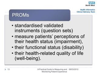 PROMs

     • standardised validated
       instruments (question sets)
     • measure patients‘ perceptions of
       their health status (impairment),
     • their functional status (disability)
     • their health-related quality of life
       (well-being).

13                A Practical Guide to Measuring and   08/03/2012
                       Monitoring Patient Experience
 
