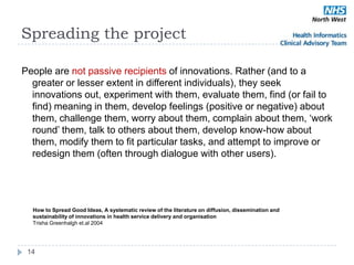 Spreading the project

People are not passive recipients of innovations. Rather (and to a
  greater or lesser extent in different individuals), they seek
  innovations out, experiment with them, evaluate them, find (or fail to
  find) meaning in them, develop feelings (positive or negative) about
  them, challenge them, worry about them, complain about them, ‗work
  round‘ them, talk to others about them, develop know-how about
  them, modify them to fit particular tasks, and attempt to improve or
  redesign them (often through dialogue with other users).




  How to Spread Good Ideas, A systematic review of the literature on diffusion, dissemination and
  sustainability of innovations in health service delivery and organisation
  Trisha Greenhalgh et.al 2004




 14
 