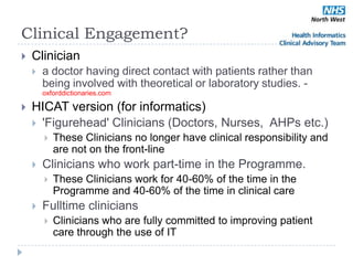 Clinical Engagement?
   Clinician
       a doctor having direct contact with patients rather than
        being involved with theoretical or laboratory studies. -
        oxforddictionaries.com

   HICAT version (for informatics)
     'Figurehead' Clinicians (Doctors, Nurses, AHPs etc.)
           These Clinicians no longer have clinical responsibility and
            are not on the front-line
       Clinicians who work part-time in the Programme.
           These Clinicians work for 40-60% of the time in the
            Programme and 40-60% of the time in clinical care
       Fulltime clinicians
           Clinicians who are fully committed to improving patient
            care through the use of IT
 