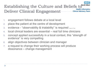 Establishing the Culture and Beliefs to
Deliver Clinical Engagement

1.   engagement follows debate at a local level
2.   place the patient at the centre of development
3.   evidence - ―observability & trialability‖ is required
                                                        Rogers & Plsek



4.   local clinical leaders are essential – real full time clinicians
5.   concept applied successfully in a local context, this ―strength of
     evidence‖ is very compelling
6.   align objectives between clinician and manager
7.   a request to change their working process will produce
     dissonance – change management
 