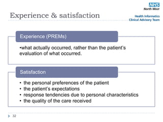 Experience & satisfaction

     Experience (PREMs)

     •what actually occurred, rather than the patient‘s
     evaluation of what occurred.


     Satisfaction

     •   the personal preferences of the patient
     •   the patient‘s expectations
     •   response tendencies due to personal characteristics
     •   the quality of the care received

32
 