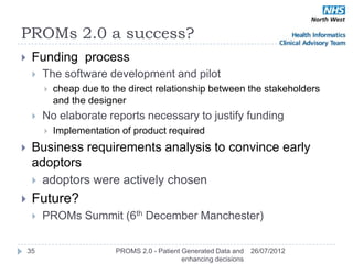 PROMs 2.0 a success?
    Funding process
        The software development and pilot
            cheap due to the direct relationship between the stakeholders
             and the designer
        No elaborate reports necessary to justify funding
            Implementation of product required
    Business requirements analysis to convince early
     adoptors
      adoptors were actively chosen

    Future?
        PROMs Summit (6th December Manchester)


    35                     PROMS 2.0 - Patient Generated Data and    26/07/2012
                                               enhancing decisions
 
