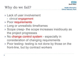 Why do we fail?

   Lack of user involvement
       clinical engagement
   Poor requirements
   Long or unrealistic timeframes
   Scope creep- the scope increases insidiously as
    the project progresses
   No change control system - especially in
    consideration of changing requirements
   Poor testing- testing is not done by those on the
    front-line, but by contract workers
 