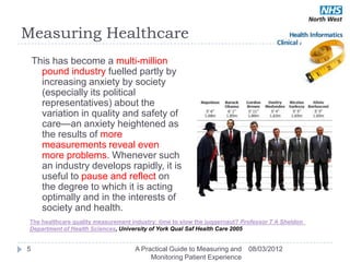 Measuring Healthcare
    This has become a multi-million
      pound industry fuelled partly by
      increasing anxiety by society
      (especially its political
      representatives) about the
      variation in quality and safety of
      care—an anxiety heightened as
      the results of more
      measurements reveal even
      more problems. Whenever such
      an industry develops rapidly, it is
      useful to pause and reflect on
      the degree to which it is acting
      optimally and in the interests of
      society and health.
 The healthcare quality measurement industry: time to slow the juggernaut? Professor T A Sheldon 
 Department of Health Sciences, University of York Qual Saf Health Care 2005


5                                    A Practical Guide to Measuring and      08/03/2012
                                          Monitoring Patient Experience
 