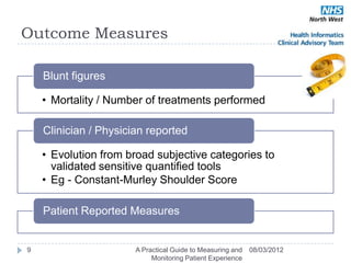 Outcome Measures

    Blunt figures

    • Mortality / Number of treatments performed

    Clinician / Physician reported

    • Evolution from broad subjective categories to
      validated sensitive quantified tools
    • Eg - Constant-Murley Shoulder Score

    Patient Reported Measures


9                      A Practical Guide to Measuring and   08/03/2012
                            Monitoring Patient Experience
 