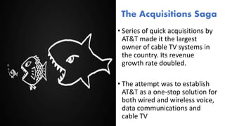 • Series of quick acquisitions by
AT&T made it the largest
owner of cable TV systems in
the country. Its revenue
growth rate doubled.
• The attempt was to establish
AT&T as a one-stop solution for
both wired and wireless voice,
data communications and
cable TV
The Acquisitions Saga
 