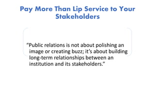 Pay More Than Lip Service to Your
Stakeholders
“Public relations is not about polishing an
image or creating buzz; it’s about building
long-term relationships between an
institution and its stakeholders.”
 