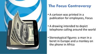 The Focus Controversy
• A cartoon was printed in a
publication for employees, Focus
• A drawing intended to depict
telephone calling around the world
• Stereotypical figures: a man in a
beret in Europe and a monkey on
the phone in Africa
 