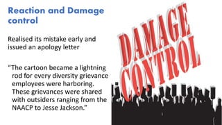 Reaction and Damage
control
Realised its mistake early and
issued an apology letter
“The cartoon became a lightning
rod for every diversity grievance
employees were harboring.
These grievances were shared
with outsiders ranging from the
NAACP to Jesse Jackson.”
 