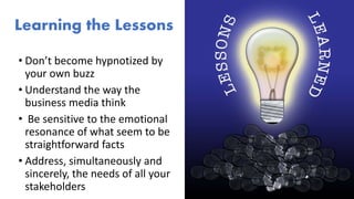 Learning the Lessons
• Don’t become hypnotized by
your own buzz
• Understand the way the
business media think
• Be sensitive to the emotional
resonance of what seem to be
straightforward facts
• Address, simultaneously and
sincerely, the needs of all your
stakeholders
 