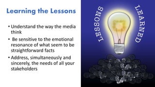 Learning the Lessons
• Understand the way the media
think
• Be sensitive to the emotional
resonance of what seem to be
straightforward facts
• Address, simultaneously and
sincerely, the needs of all your
stakeholders
 