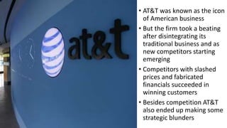 • AT&T was known as the icon
of American business
• But the firm took a beating
after disintegrating its
traditional business and as
new competitors starting
emerging
• Competitors with slashed
prices and fabricated
financials succeeded in
winning customers
• Besides competition AT&T
also ended up making some
strategic blunders
 
