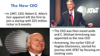 • In 1997, CEO, Robert E. Allen’s
heir apparent left the firm to
join a startup with $25 million
richer in 9 months
The New CEO
• The CEO was then eased aside
and C. Michael Armstrong was
appointed as the new CEO
• Armstrong, the earlier CEO of
Hughes Electronics, started his
journey with AT&T by focusing on
slashing costs
 