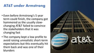 • Even before Armstrong‘s 5 year
term could finish, the company got
hammered as the usually slow-
changing AT&T failed to convince
the stakeholders that it was
changing fast
• The company kept a low profile to
avoid raising unrealistic short-term
expectations but this eventually hit
them back and was one of their
blunders
AT&T under Armstrong
 