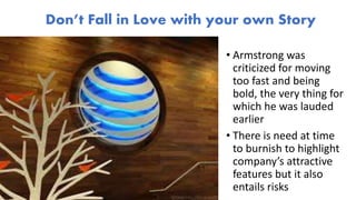 • Armstrong was
criticized for moving
too fast and being
bold, the very thing for
which he was lauded
earlier
• There is need at time
to burnish to highlight
company’s attractive
features but it also
entails risks
Don’t Fall in Love with your own Story
 