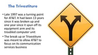 • Late 1997 was a turning point
for AT&T. It had been 13 years
since it was broken up and
one year since it spun off its
equipment arm and its
troubled computer unit
• The break up or Trivestiture
was meant to allow AT&T to
focus on its communication
services business
The Trivestiture
 