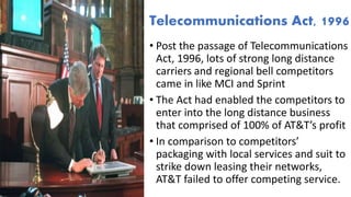 • Post the passage of Telecommunications
Act, 1996, lots of strong long distance
carriers and regional bell competitors
came in like MCI and Sprint
• The Act had enabled the competitors to
enter into the long distance business
that comprised of 100% of AT&T’s profit
• In comparison to competitors’
packaging with local services and suit to
strike down leasing their networks,
AT&T failed to offer competing service.
Telecommunications Act, 1996
 