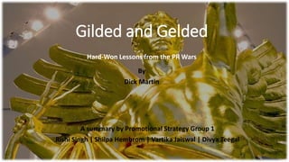 Gilded and Gelded
Hard-Won Lessons from the PR Wars
By
Dick Martin
A summary by Promotional Strategy Group 1
Rishi Singh | Shilpa Hembrom | Vartika Jaiswal | Divya Teegal
 
