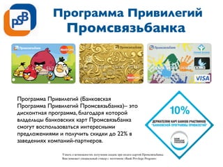 Программа Привилегий
Промсвязьбанка
Программа Привилегий (Банковская
Программа Привилегий Промсвязьбанка)– это
дисконтная программа, благодаря которой
владельцы банковских карт Промсвязьбанка
смогут воспользоваться интересными
предложениями и получить скидки до 22% в
заведениях компаний-партнеров.
Узнать о возможностях получения скидок при оплате картой Промсвязьбанка
Вам поможет специальный стикер с логотипом «Bank Privilege Program»
 