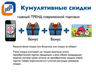 Кумулятивные скидки
Кумулятивная скидка или бонусная, или скидка за оборот
Такая скидка учитывает не только величину опять
приобретенной партии продукции..а весь объем предыдущих
закупок, потому сумма оплаты за приобретение каждой новой
партии товара перечисляется с учетом растущих размеров
скидок.
Бонус Бонус
главный ТРЕНД современной торговли
 