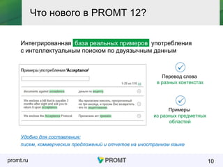 promt.ru
Интегрированная база реальных примеров употребления
с интеллектуальным поиском по двуязычным данным
10
Что нового в PROMT 12?
Перевод слова
в разных контекстах
Удобно для составления:
писем, коммерческих предложений и отчетов на иностранном языке
Примеры
из разных предметных
областей
 