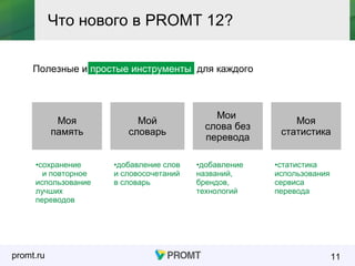 promt.ru
Полезные и простые инструменты для каждого
11
Что нового в PROMT 12?
Моя
память
Мой
словарь
Мои
слова без
перевода
Моя
статистика
•сохранение
и повторное
использование
лучших
переводов
•добавление слов
и словосочетаний
в словарь
•добавление
названий,
брендов,
технологий
•статистика
использования
сервиса
перевода
 