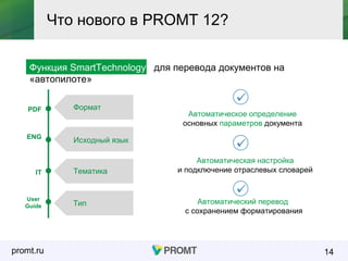 promt.ru
Функция SmartTechnology для перевода документов на
«автопилоте»
14
Что нового в PROMT 12?
Автоматический перевод
с сохранением форматирования
Автоматическое определение
основных параметров документа
Исходный язык
Формат
Тематика
Тип
ENG
PDF
IT
User
Guide
Автоматическая настройка
и подключение отраслевых словарей
 