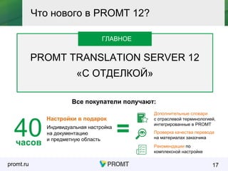 promt.ru
ГЛАВНОЕ
PROMT TRANSLATION SERVER 12
«С ОТДЕЛКОЙ»
17
Что нового в PROMT 12?
ГЛАВНОЕ
часов
40 Индивидуальная настройка
на документацию
и предметную область
Настройки в подарок
Все покупатели получают:
Дополнительные словари
с отраслевой терминологией,
интегрированные в PROMT
Проверка качества перевода
на материалах заказчика
Рекомендации по
комплексной настройке
=
 