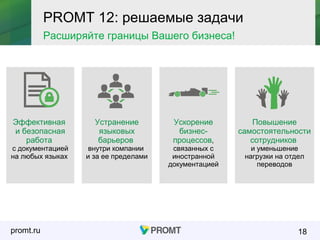 promt.ru 18
Эффективная
и безопасная
работа
с документацией
на любых языках
Устранение
языковых
барьеров
внутри компании
и за ее пределами
Ускорение
бизнес-
процессов,
связанных с
иностранной
документацией
Повышение
самостоятельности
сотрудников
и уменьшение
нагрузки на отдел
переводов
PROMT 12: решаемые задачи
Расширяйте границы Вашего бизнеса!
 