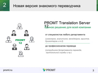 promt.ru
PROMT Translation Server
12
от специалистов любого департамента
(инженеров, аналитиков, менеджеров, юристов,
бухгалтеров и т.д)
до профессионалов перевода
(сотрудников департамента перевода,
протокольной службы и пр.)
Новая версия знакомого переводчика
3
2
PROMT
12
Единое решение для всей компании
 