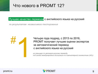 promt.ru
Лучшее качество перевода с английского языка на русский
по результатам независимого тестирования
9
Что нового в PROMT 12?
#
1
Четыре года подряд, с 2013 по 2016,
PROMT получает лучшие оценки экспертов
за автоматический перевод
с английского языка на русский
на семинаре по автоматическому переводу
под эгидой международной Ассоциации по компьютерной лингвистике (ACL)
 