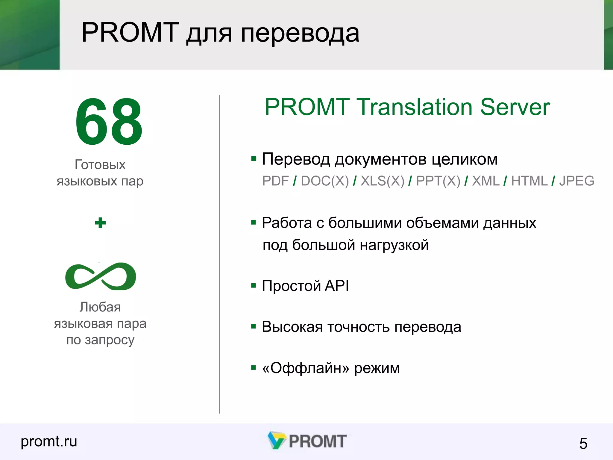 promt.ru
PROMT для перевода
5
PROMT Translation Server
 Перевод документов целиком
PDF / DOC(X) / XLS(X) / PPT(X) / XML / HTML / JPEG
Готовых
языковых пар
Любая
языковая пара
по запросу
68
 Работа с большими объемами данных
под большой нагрузкой
 Простой API
 Высокая точность перевода
 «Оффлайн» режим
 