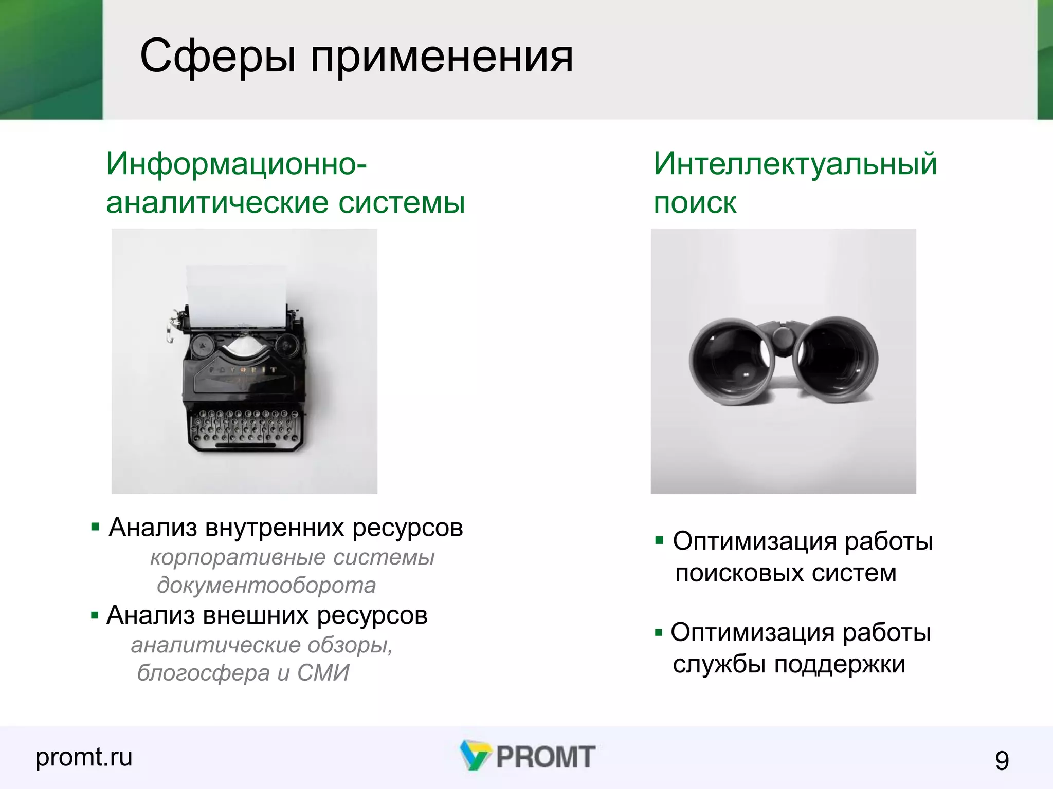 promt.ru 9
Сферы применения
Информационно-
аналитические системы
Интеллектуальный
поиск
 Анализ внутренних ресурсов
корпоративные системы
документооборота
 Анализ внешних ресурсов
аналитические обзоры,
блогосфера и СМИ
 Оптимизация работы
поисковых систем
 Оптимизация работы
службы поддержки
 