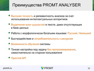 promt.ru 11
 Простой API
Преимущества PROMT ANALYSER
 Высокая точность и релевантность анализа за счет
использования интеллектуальных алгоритмов
 Работа с морфологически богатыми языками: Русский, Немецкий
 Выделение всех сущностей в тексте, даже отсутствующих
в базе данных
 Тонкая настройка под задачу без программирования,
самостоятельно на стороне пользователя
 Возможность обучения системы
 Быстродействие и нетребовательность к ресурсам
 