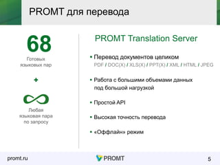promt.ru
PROMT для перевода
5
PROMT Translation Server
 Перевод документов целиком
PDF / DOC(X) / XLS(X) / PPT(X) / XML / HTML / JPEG
Готовых
языковых пар
Любая
языковая пара
по запросу
68
 Работа с большими объемами данных
под большой нагрузкой
 Простой API
 Высокая точность перевода
 «Оффлайн» режим
 