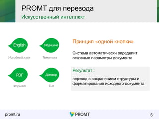 promt.ru 6
PROMT для перевода
Искусственный интеллект
Принцип «одной кнопки»
Система автоматически определит
основные параметры документаИсходный язык
Формат
Тематика
Тип
Результат :
перевод с сохранением структуры и
форматирования исходного документа
 