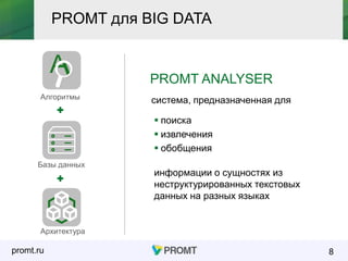 promt.ru 8
PROMT ANALYSER
система, предназначенная для
 поиска
 извлечения
 обобщения
информации о сущностях из
неструктурированных текстовых
данных на разных языках
Алгоритмы
Базы данных
Архитектура
PROMT для BIG DATA
 