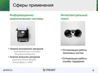promt.ru 9
Сферы применения
Информационно-
аналитические системы
Интеллектуальный
поиск
 Анализ внутренних ресурсов
корпоративные системы
документооборота
 Анализ внешних ресурсов
аналитические обзоры,
блогосфера и СМИ
 Оптимизация работы
поисковых систем
 Оптимизация работы
службы поддержки
 