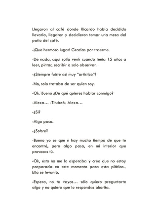 Llegaron al café donde Ricardo había decidido
llevarla, llegaron y decidieron tomar una mesa del
patio del café.
-¡Que hermoso lugar! Gracias por traerme.
-De nada, aquí solía venir cuando tenía 15 años a
leer, pintar, escribir o solo observar.
-¿Siempre fuiste así muy “artístico”?
-No, solo trataba de ser quien soy.
-Ok. Bueno ¿De qué quieres hablar conmigo?
-Alexa… -Titubeó- Alexa…
-¿Si?
-Algo pasa.
-¿Sobre?
-Bueno yo se que n hay mucho tiempo de que te
encontré, pero algo pasa, en mi interior que
provocas tú.
-Ok, esto no me lo esperaba y creo que no estoy
preparada en este momento para esta plática.-
Ella se levantó.
-Espera, no te vayas… sólo quiero preguntarte
algo y no quiero que lo respondas ahorita.
 