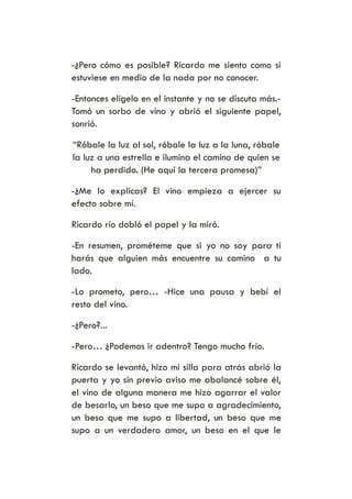 -¿Pero cómo es posible? Ricardo me siento como si
estuviese en medio de la nada por no conocer.
-Entonces elígelo en el instante y no se discuta más.-
Tomó un sorbo de vino y abrió el siguiente papel,
sonrió.
“Róbale la luz al sol, róbale la luz a la luna, róbale
la luz a una estrella e ilumina el camino de quien se
ha perdido. (He aquí la tercera promesa)”
-¿Me lo explicas? El vino empieza a ejercer su
efecto sobre mí.
Ricardo río dobló el papel y la miró.
-En resumen, prométeme que si yo no soy para ti
harás que alguien más encuentre su camino a tu
lado.
-Lo prometo, pero… -Hice una pausa y bebí el
resto del vino.
-¿Pero?...
-Pero… ¿Podemos ir adentro? Tengo mucho frío.
Ricardo se levantó, hizo mi silla para atrás abrió la
puerta y yo sin previo aviso me abalancé sobre él,
el vino de alguna manera me hizo agarrar el valor
de besarlo, un beso que me supo a agradecimiento,
un beso que me supo a libertad, un beso que me
supo a un verdadero amor, un beso en el que le
 