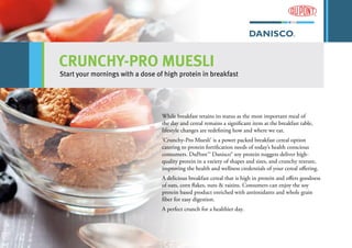 CRUNCHY-PRO MUESLI
Start your mornings with a dose of high protein in breakfast
While breakfast retains its status as the most important meal of
the day and cereal remains a significant item at the breakfast table,
lifestyle changes are redefining how and where we eat.
‘Crunchy-Pro Muesli’ is a power packed breakfast cereal option
catering to protein fortification needs of today’s health conscious
consumers. DuPont™ Danisco® soy protein nuggets deliver high-
quality protein in a variety of shapes and sizes, and crunchy texture,
improving the health and wellness credentials of your cereal offering.
A delicious breakfast cereal that is high in protein and offers goodness
of oats, corn flakes, nuts & raisins. Consumers can enjoy the soy
protein based product enriched with antioxidants and whole grain
fiber for easy digestion.
A perfect crunch for a healthier day.
 