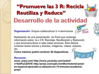 “Promueve las 3 R: Recicla,
  Reutiliza y Reduce”


Organización: Grupos colaborativos 3- 4 alumnos/as

Realización de una presentación en Prezi que contenga
información sobre la s 3 R: Reciclaje, Reutilización y Reducción
y que promueva llevar a cabo estas acciones. Ésta deberá
contener textos breves y directos, imágenes, vídeos, enlaces,
etc.
Como máximo podrá contener 20 diapositivas.

Recursos:
www. prezi.com http://www.youtube.com/watch?
v=5x0FyCZ5VrE http://prezi.com/yqfu-lxm9kxr/tutorial-prezi-
en-espanol-aprender-a-utilizarlo-en-15-minutos-academia-
prezi/
 