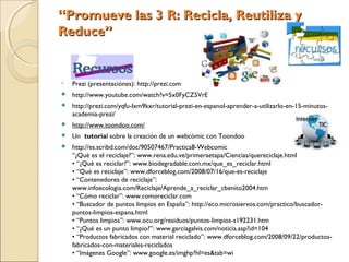 “Promueve las 3 R: Recicla, Reutiliza y
Reduce”


•   Prezi (presentaciónes): http://prezi.com
   http://www.youtube.com/watch?v=5x0FyCZ5VrE
   http://prezi.com/yqfu-lxm9kxr/tutorial-prezi-en-espanol-aprender-a-utilizarlo-en-15-minutos-
    academia-prezi/
   http://www.toondoo.com/
   Un tutorial sobre la creación de un webcómic con Toondoo
   http://es.scribd.com/doc/90507467/Practica8-Webcomic
    “¿Qué es el reciclaje?”: www.rena.edu.ve/primeraetapa/Ciencias/quereciclaje.html
    • “¿Qué es reciclar?”: www.biodegradable.com.mx/que_es_reciclar.html
    • “Qué es reciclaje”: www.dforceblog.com/2008/07/16/que-es-reciclaje
    • “Contenedores de reciclaje”:
    www.infoecologia.com/Reciclaje/Aprende_a_reciclar_cbenito2004.htm
    • “Cómo reciclar”: www.comoreciclar.com
    • “Buscador de puntos limpios en España”: http://eco.microsiervos.com/practico/buscador-
    puntos-limpios-espana.html
    • “Puntos limpios”: www.ocu.org/residuos/puntos-limpios-s192231.htm
    • “¿Qué es un punto limpio?”: www.garciagalvis.com/noticia.asp?id=104
    • “Productos fabricados con material reciclado”: www.dforceblog.com/2008/09/22/productos-
    fabricados-con-materiales-reciclados
    • “Imágenes Google”: www.google.es/imghp?hl=es&tab=wi
 